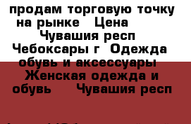 продам торговую точку на рынке › Цена ­ 160 - Чувашия респ., Чебоксары г. Одежда, обувь и аксессуары » Женская одежда и обувь   . Чувашия респ.